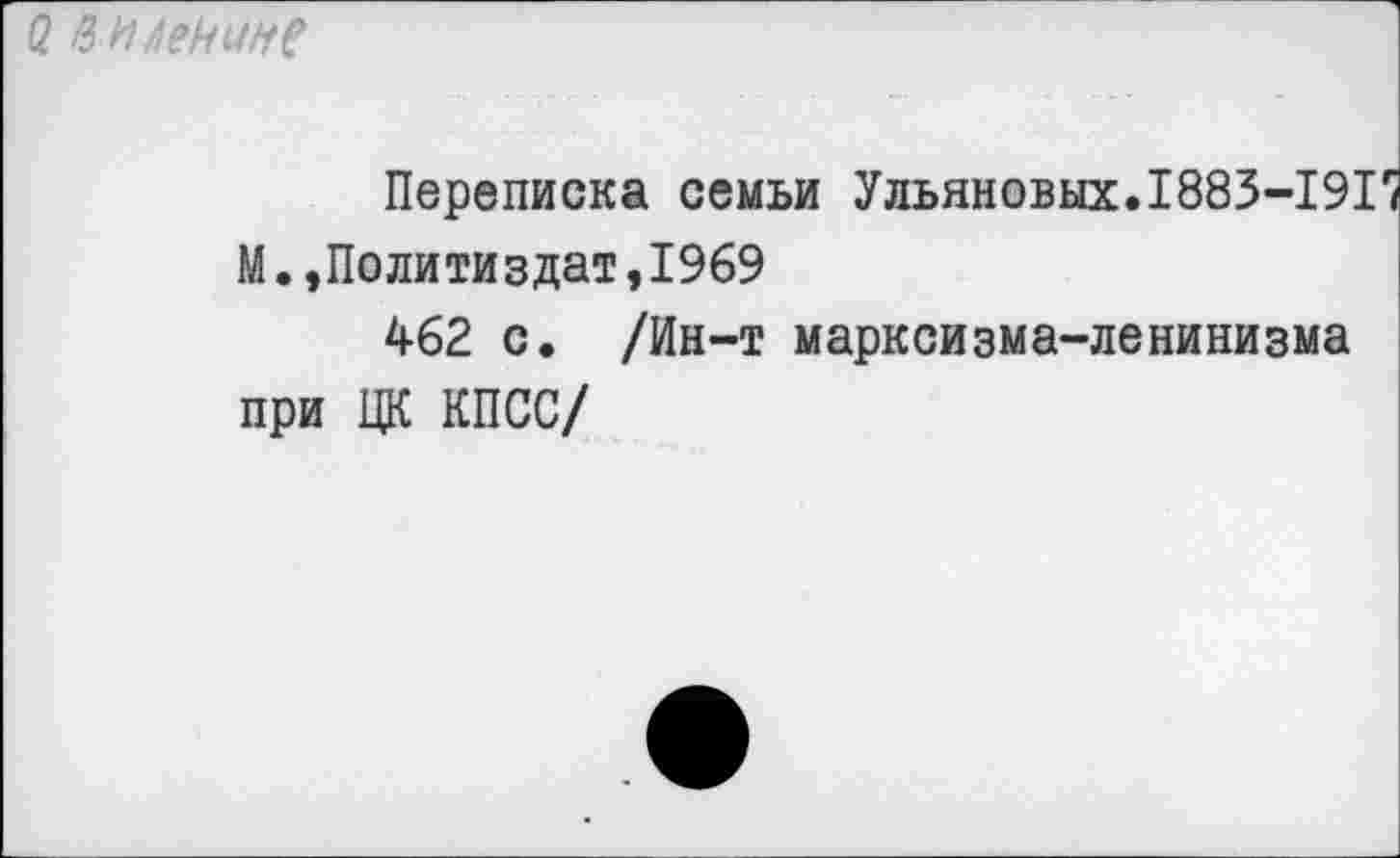 ﻿(2 И И Ленин?
Переписка семьи Ульяновых.1885-191 М.,Политиздат,1969
462 с. /Ин-т марксизма-ленинизма при ЦК КПСС/